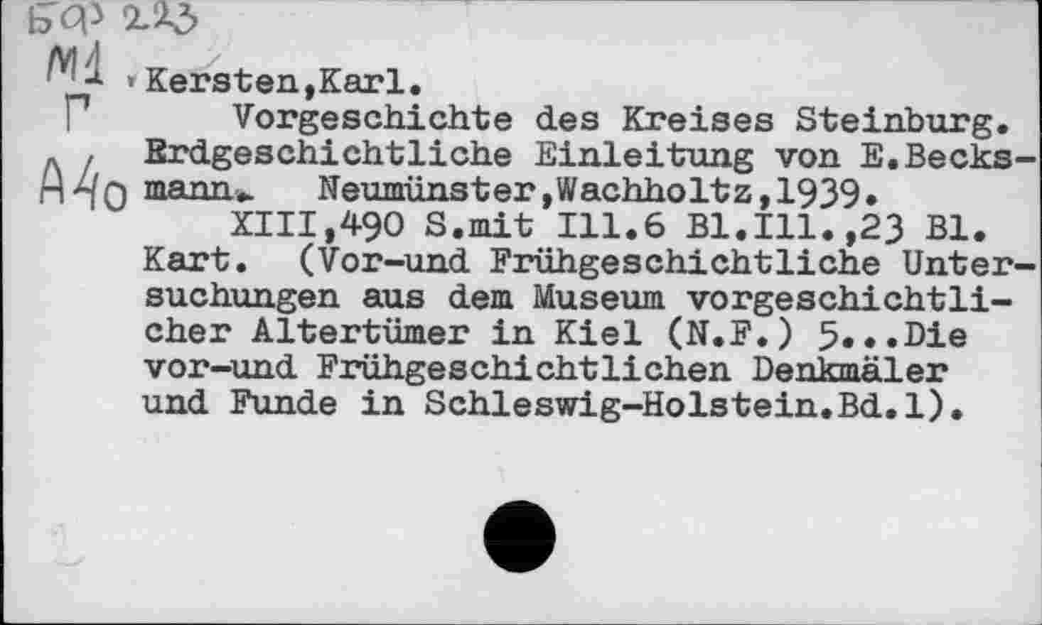 ﻿Б'Ф
Ml , Г
Mo
Kersten,Karl.
Vorgeschichte des Kreises Steinburg. Erdgeschichtliche Einleitung von E.Becks-mann».	Neumünster»Wachholtz,1939»
XIII,490 S.mit 111.6 Bl.Ill.,23 Bl.
Kart. (Vor-und Frühgeschichtliche Untersuchungen aus dem Museum vorgeschichtlicher Altertümer in Kiel (N.F.) 5«»«Die
vor-und Frühgeschichtlichen Denkmäler und Funde in Schleswig-Holstein.Bd.l).